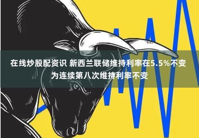 在线炒股配资识 新西兰联储维持利率在5.5%不变 为连续第八次维持利率不变