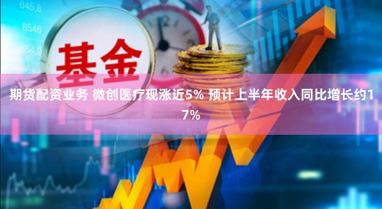 期货配资业务 微创医疗现涨近5% 预计上半年收入同比增长约17%