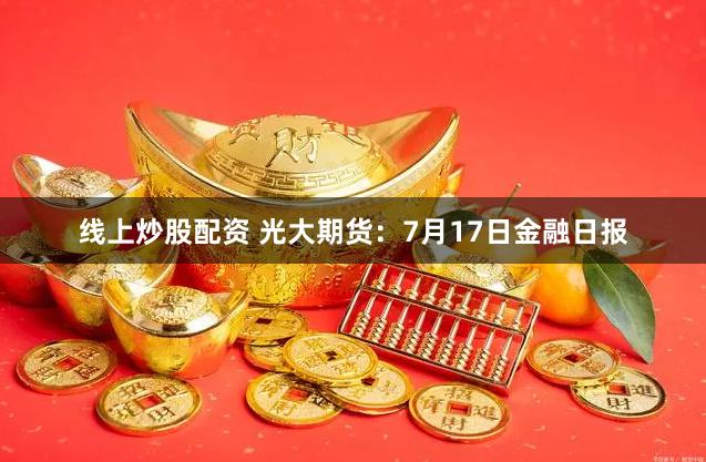 线上炒股配资 光大期货：7月17日金融日报