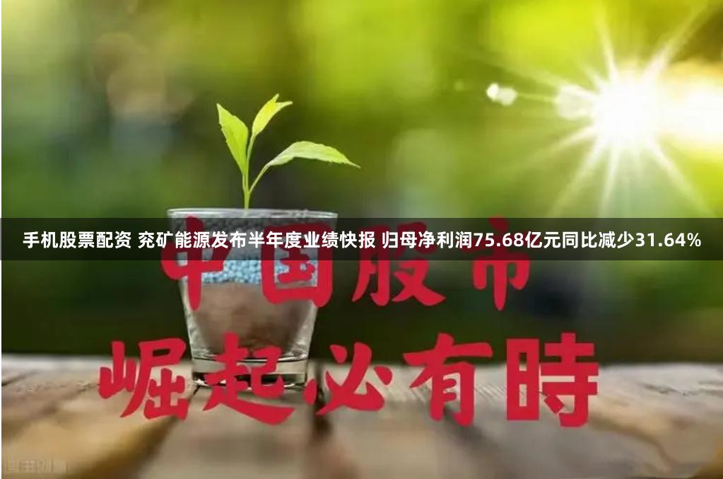 手机股票配资 兖矿能源发布半年度业绩快报 归母净利润75.68亿元同比减少31.64%