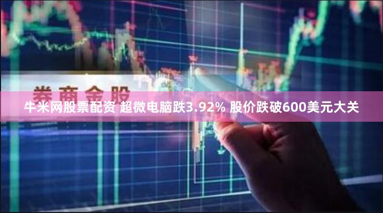 牛米网股票配资 超微电脑跌3.92% 股价跌破600美元大关